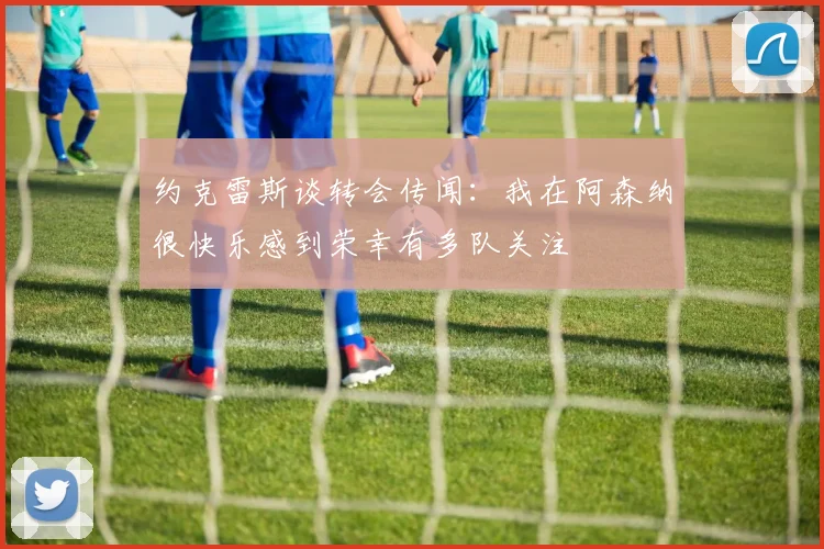 约克雷斯谈转会传闻：我在阿森纳很快乐感到荣幸有多队关注