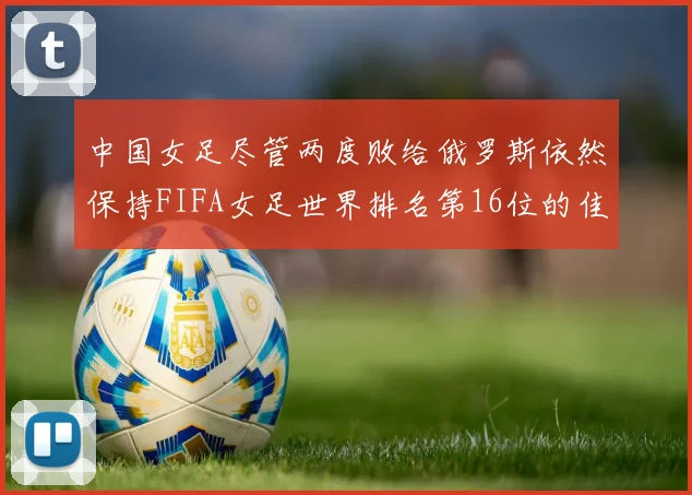 中国女足尽管两度败给俄罗斯依然保持FIFA女足世界排名第16位的佳绩