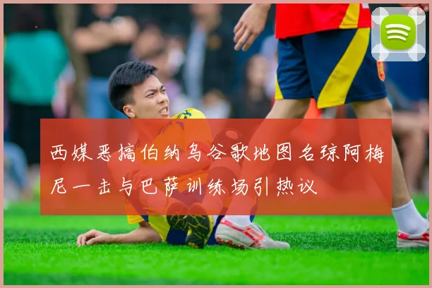 西媒恶搞伯纳乌谷歌地图名琼阿梅尼一击与巴萨训练场引热议