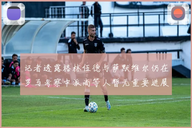 记者透露格林伍德与萨默维尔仍在罗马考察中派尚等人暂无重要进展消息