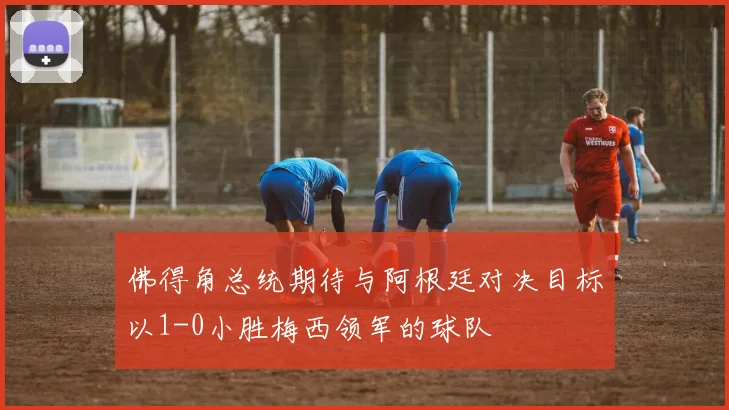 佛得角总统期待与阿根廷对决目标以1-0小胜梅西领军的球队