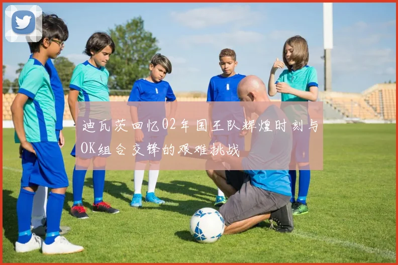 迪瓦茨回忆02年国王队辉煌时刻与OK组合交锋的艰难挑战