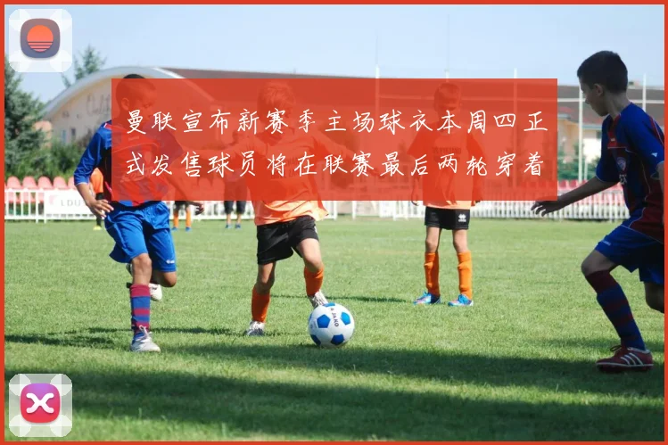 曼联宣布新赛季主场球衣本周四正式发售球员将在联赛最后两轮穿着上阵