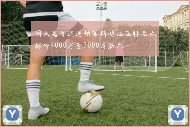 国米高价追逐帕莱斯特拉亚特兰大标价4000万至5000万欧元
