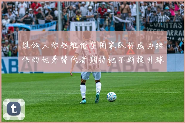 媒体人称赵维伦在国家队将成为继伟的优秀替代者期待他不断提升球技