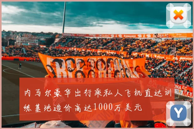 内马尔豪华出行乘私人飞机直达训练基地造价高达1000万美元