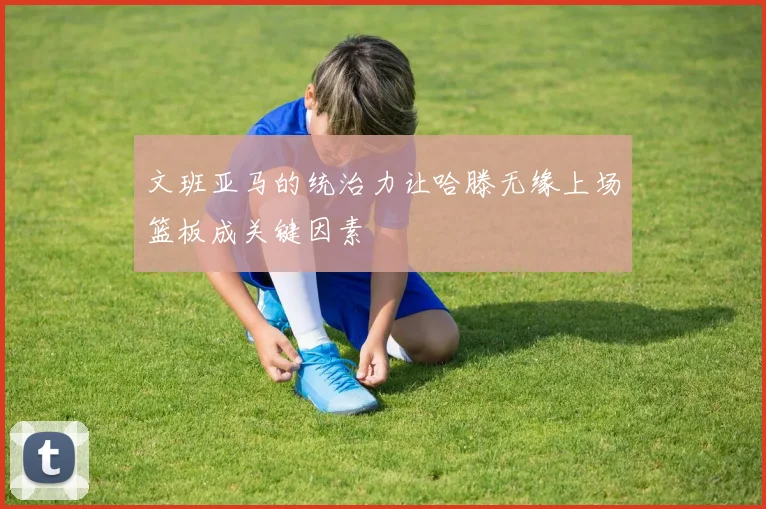 文班亚马的统治力让哈滕无缘上场篮板成关键因素
