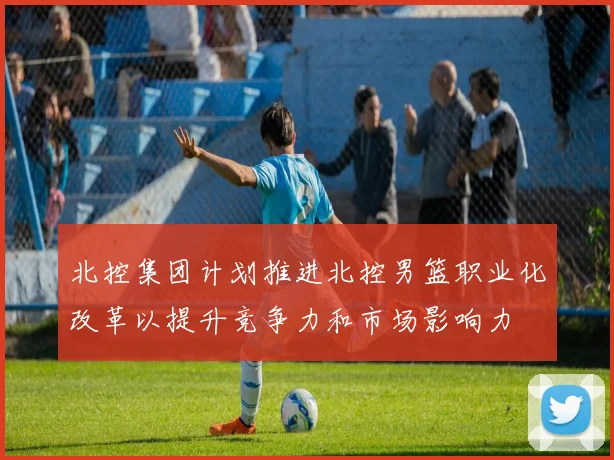 北控集团计划推进北控男篮职业化改革以提升竞争力和市场影响力