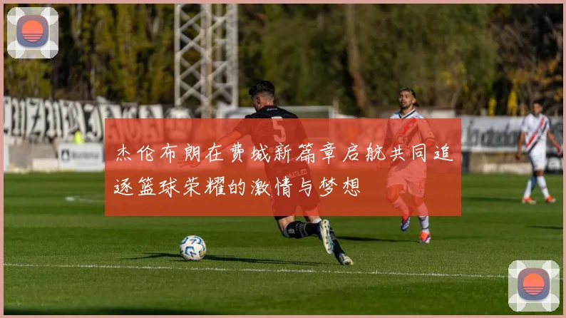 杰伦布朗在费城新篇章启航共同追逐篮球荣耀的激情与梦想