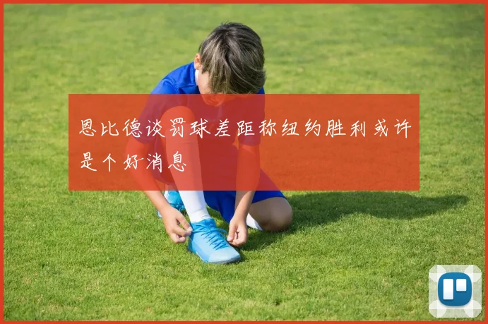 恩比德谈罚球差距称纽约胜利或许是个好消息