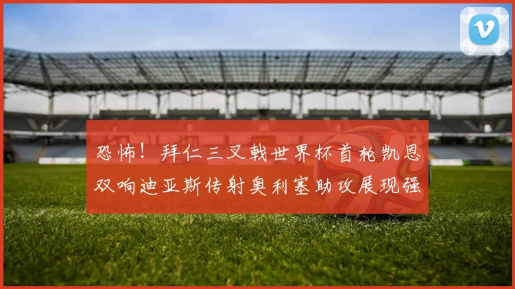 恐怖！拜仁三叉戟世界杯首轮凯恩双响迪亚斯传射奥利塞助攻展现强大实力